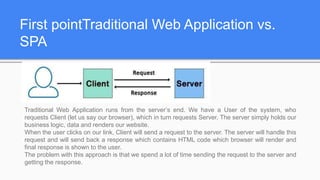 First pointTraditional Web Application vs.
SPA
Traditional Web Application runs from the server’s end. We have a User of the system, who
requests Client (let us say our browser), which in turn requests Server. The server simply holds our
business logic, data and renders our website.
When the user clicks on our link, Client will send a request to the server. The server will handle this
request and will send back a response which contains HTML code which browser will render and
final response is shown to the user.
The problem with this approach is that we spend a lot of time sending the request to the server and
getting the response.
 