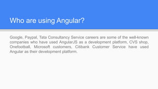 Who are using Angular?
Google, Paypal, Tata Consultancy Service careers are some of the well-known
companies who have used AngularJS as a development platform, CVS shop,
Onefootball, Microsoft customers, Citibank Customer Service have used
Angular as their development platform.
 