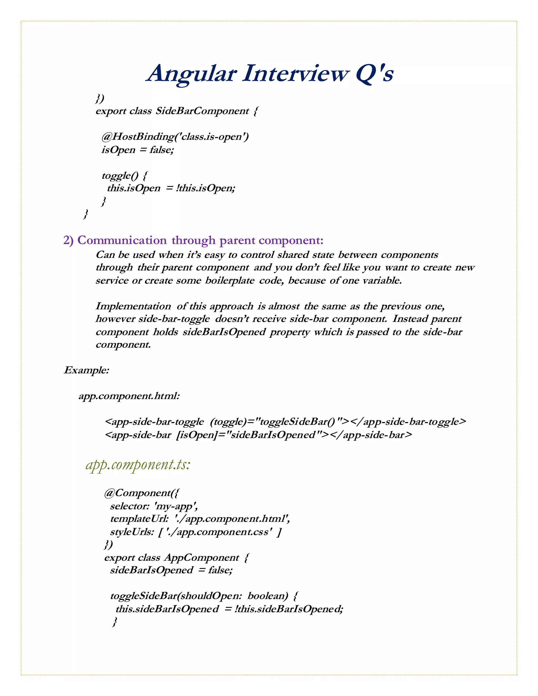 Angular Interview Q's
})
export class SideBarComponent {
@HostBinding('class.is-open')
isOpen = false;
toggle() {
this.isOpen = !this.isOpen;
}
}
2) Communication through parent component:
Can be used when it’s easy to control shared state between components
through their parent component and you don’t feel like you want to create new
service or create some boilerplate code, because of one variable.
Implementation of this approach is almost the same as the previous one,
however side-bar-toggle doesn’t receive side-bar component. Instead parent
component holds sideBarIsOpened property which is passed to the side-bar
component.
Example:
app.component.html:
<app-side-bar-toggle (toggle)="toggleSideBar()"></app-side-bar-toggle>
<app-side-bar [isOpen]="sideBarIsOpened"></app-side-bar>
app.component.ts:
@Component({
selector: 'my-app',
templateUrl: './app.component.html',
styleUrls: [ './app.component.css' ]
})
export class AppComponent {
sideBarIsOpened = false;
toggleSideBar(shouldOpen: boolean) {
this.sideBarIsOpened = !this.sideBarIsOpened;
}
 