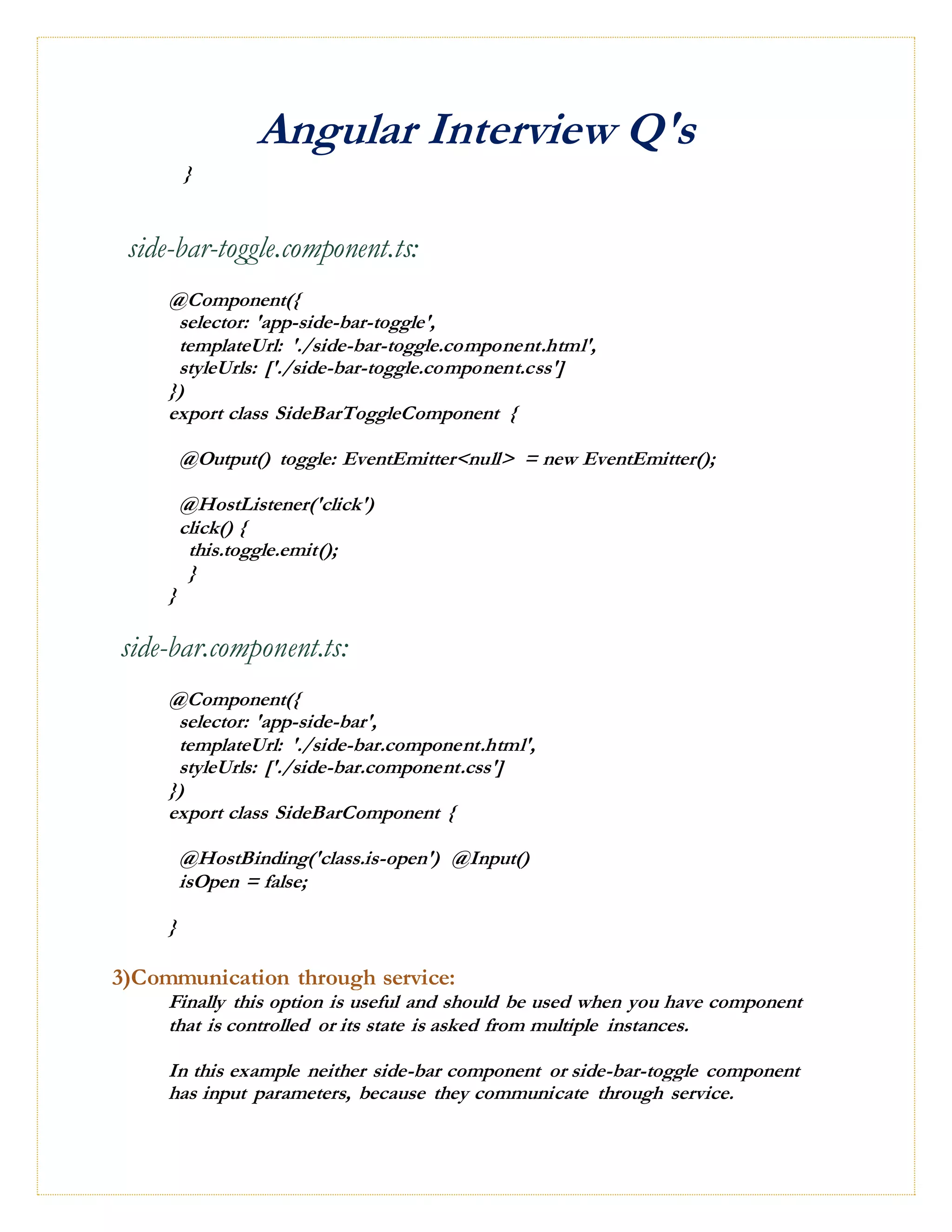 Angular Interview Q's
}
side-bar-toggle.component.ts:
@Component({
selector: 'app-side-bar-toggle',
templateUrl: './side-bar-toggle.component.html',
styleUrls: ['./side-bar-toggle.component.css']
})
export class SideBarToggleComponent {
@Output() toggle: EventEmitter<null> = new EventEmitter();
@HostListener('click')
click() {
this.toggle.emit();
}
}
side-bar.component.ts:
@Component({
selector: 'app-side-bar',
templateUrl: './side-bar.component.html',
styleUrls: ['./side-bar.component.css']
})
export class SideBarComponent {
@HostBinding('class.is-open') @Input()
isOpen = false;
}
3)Communication through service:
Finally this option is useful and should be used when you have component
that is controlled or its state is asked from multiple instances.
In this example neither side-bar component or side-bar-toggle component
has input parameters, because they communicate through service.
 