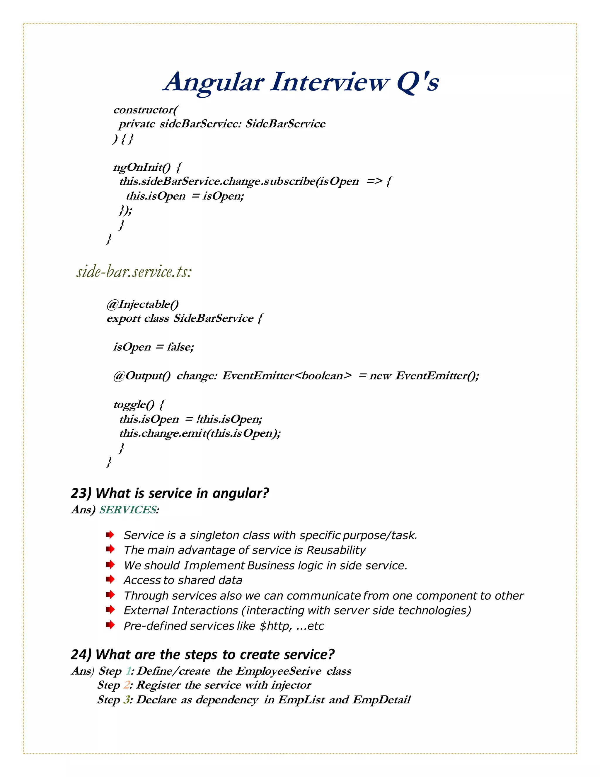 Angular Interview Q's
constructor(
private sideBarService: SideBarService
) { }
ngOnInit() {
this.sideBarService.change.subscribe(isOpen => {
this.isOpen = isOpen;
});
}
}
side-bar.service.ts:
@Injectable()
export class SideBarService {
isOpen = false;
@Output() change: EventEmitter<boolean> = new EventEmitter();
toggle() {
this.isOpen = !this.isOpen;
this.change.emit(this.isOpen);
}
}
23) What is service in angular?
Ans) SERVICES:
Service is a singleton class with specific purpose/task.
The main advantage of service is Reusability
We should Implement Business logic in side service.
Access to shared data
Through services also we can communicate from one component to other
External Interactions (interacting with server side technologies)
Pre-defined services like $http, ...etc
24) What are the steps to create service?
Ans) Step 1: Define/create the EmployeeSerive class
Step 2: Register the service with injector
Step 3: Declare as dependency in EmpList and EmpDetail
 
