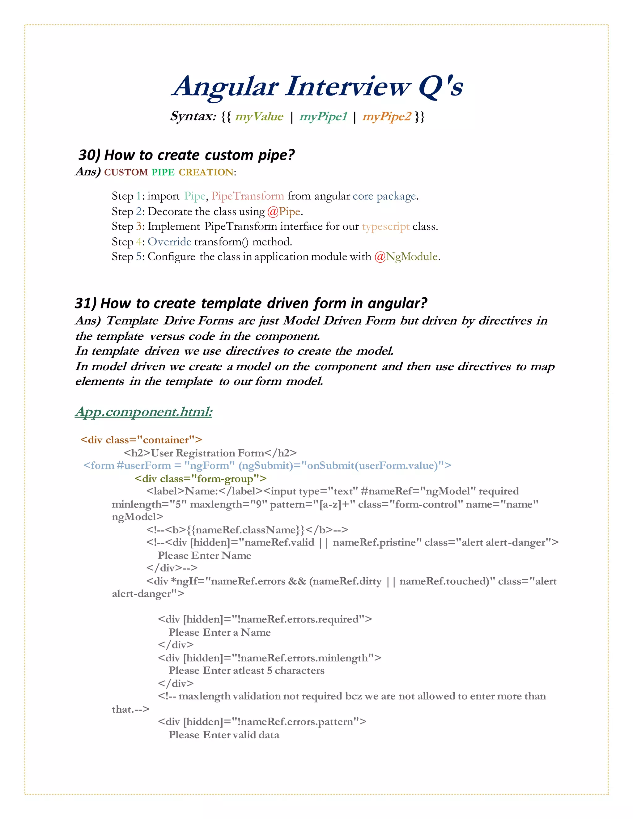 Angular Interview Q's
Syntax: {{ myValue | myPipe1 | myPipe2 }}
30) How to create custom pipe?
Ans) CUSTOM PIPE CREATION:
Step 1: import Pipe, PipeTransform from angular core package.
Step 2: Decorate the class using @Pipe.
Step 3: Implement PipeTransform interface for our typescript class.
Step 4: Override transform() method.
Step 5: Configure the class in application module with @NgModule.
31) How to create template driven form in angular?
Ans) Template Drive Forms are just Model Driven Form but driven by directives in
the template versus code in the component.
In template driven we use directives to create the model.
In model driven we create a model on the component and then use directives to map
elements in the template to our form model.
App.component.html:
<div class="container">
<h2>User Registration Form</h2>
<form #userForm = "ngForm" (ngSubmit)="onSubmit(userForm.value)">
<div class="form-group">
<label>Name:</label><input type="text" #nameRef="ngModel" required
minlength="5" maxlength="9" pattern="[a-z]+" class="form-control" name="name"
ngModel>
<!--<b>{{nameRef.className}}</b>-->
<!--<div [hidden]="nameRef.valid || nameRef.pristine" class="alert alert-danger">
Please Enter Name
</div>-->
<div *ngIf="nameRef.errors && (nameRef.dirty || nameRef.touched)" class="alert
alert-danger">
<div [hidden]="!nameRef.errors.required">
Please Enter a Name
</div>
<div [hidden]="!nameRef.errors.minlength">
Please Enter atleast 5 characters
</div>
<!-- maxlength validation not required bcz we are not allowed to enter more than
that.-->
<div [hidden]="!nameRef.errors.pattern">
Please Enter valid data
 