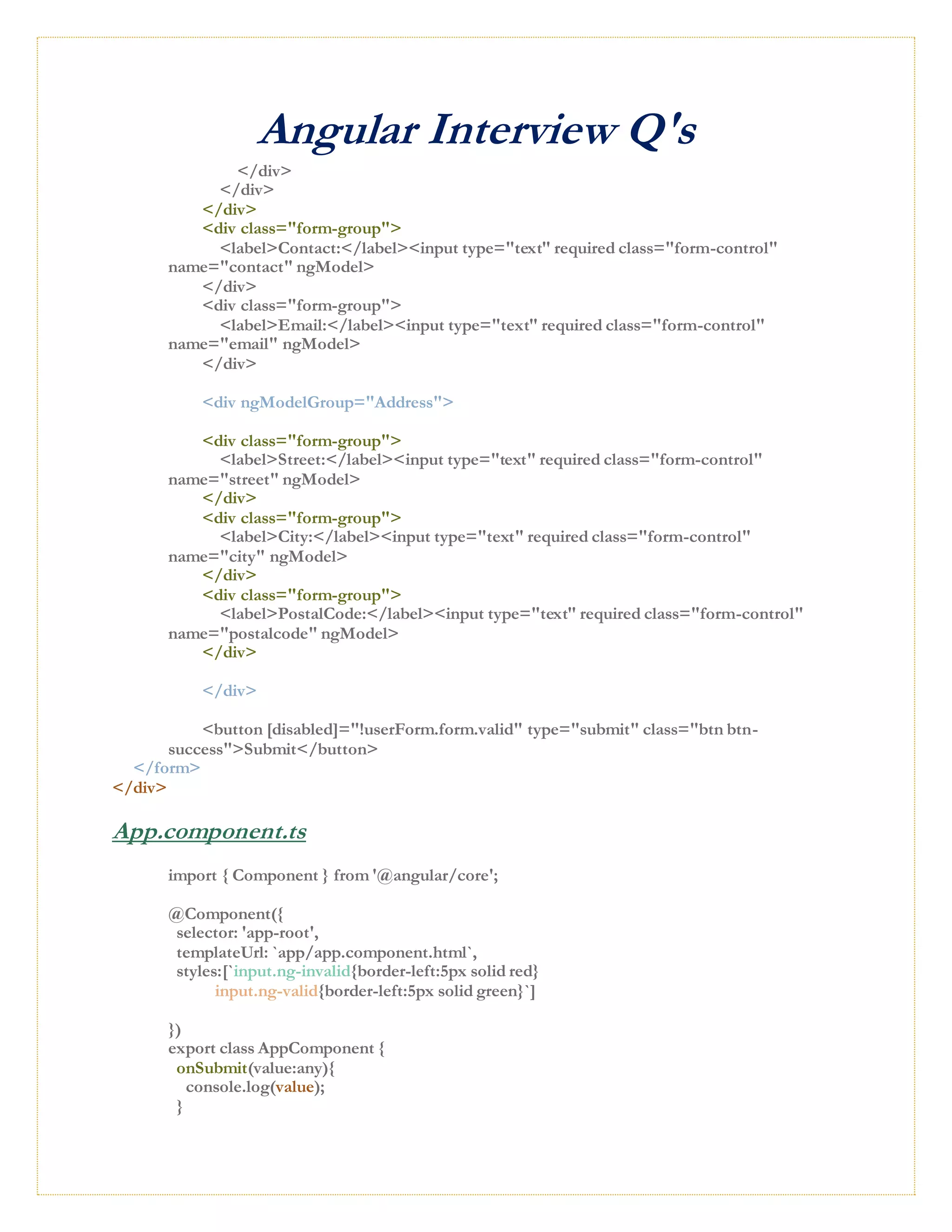 Angular Interview Q's
</div>
</div>
</div>
<div class="form-group">
<label>Contact:</label><input type="text" required class="form-control"
name="contact" ngModel>
</div>
<div class="form-group">
<label>Email:</label><input type="text" required class="form-control"
name="email" ngModel>
</div>
<div ngModelGroup="Address">
<div class="form-group">
<label>Street:</label><input type="text" required class="form-control"
name="street" ngModel>
</div>
<div class="form-group">
<label>City:</label><input type="text" required class="form-control"
name="city" ngModel>
</div>
<div class="form-group">
<label>PostalCode:</label><input type="text" required class="form-control"
name="postalcode" ngModel>
</div>
</div>
<button [disabled]="!userForm.form.valid" type="submit" class="btn btn-
success">Submit</button>
</form>
</div>
App.component.ts
import { Component } from '@angular/core';
@Component({
selector: 'app-root',
templateUrl: `app/app.component.html`,
styles:[`input.ng-invalid{border-left:5px solid red}
input.ng-valid{border-left:5px solid green}`]
})
export class AppComponent {
onSubmit(value:any){
console.log(value);
}
 