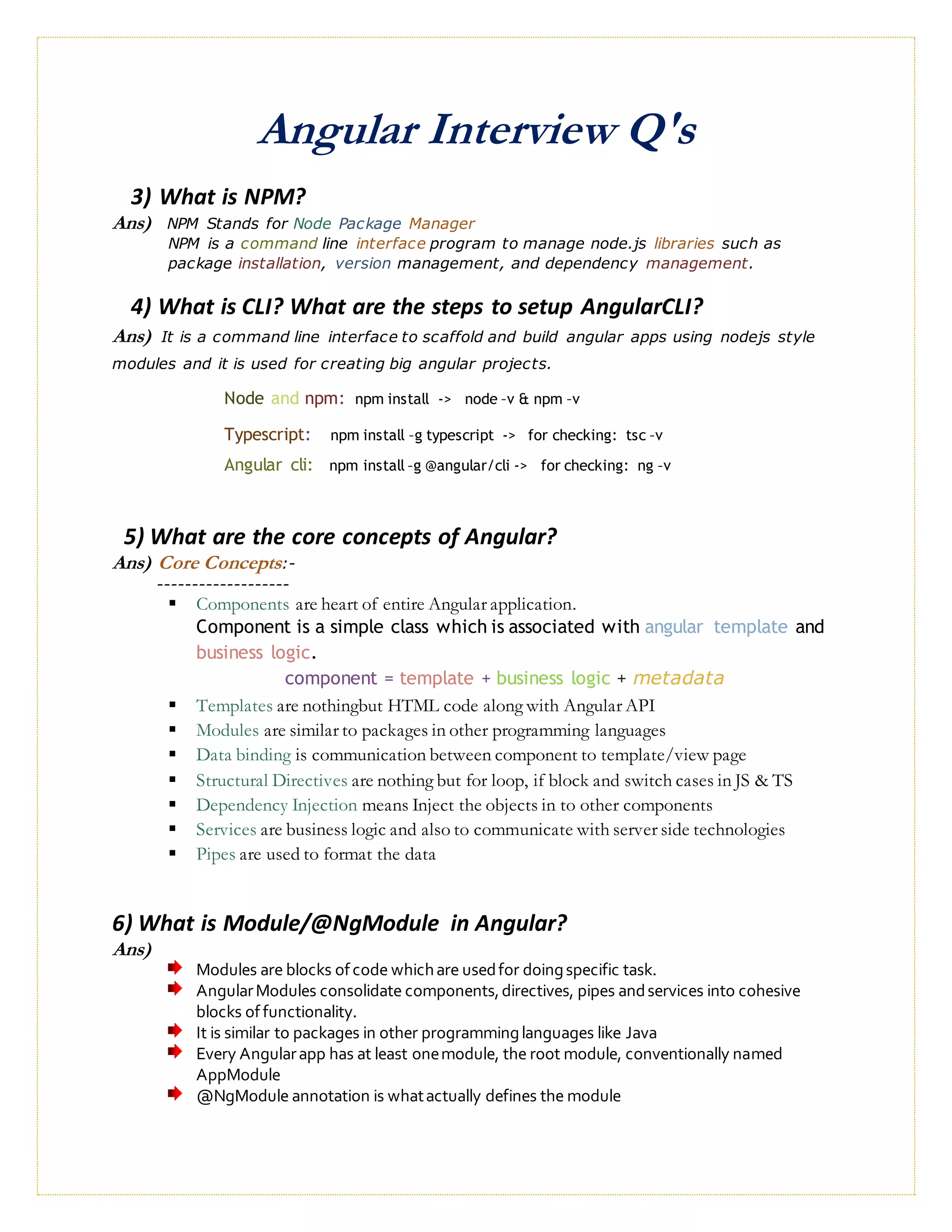 Angular Interview Q's
3) What is NPM?
Ans) NPM Stands for Node Package Manager
NPM is a command line interface program to manage node.js libraries such as
package installation, version management, and dependency management.
4) What is CLI? What are the steps to setup AngularCLI?
Ans) It is a command line interface to scaffold and build angular apps using nodejs style
modules and it is used for creating big angular projects.
Node and npm: npm install -> node –v & npm –v
Typescript: npm install –g typescript -> for checking: tsc –v
Angular cli: npm install –g @angular/cli -> for checking: ng –v
5) What are the core concepts of Angular?
Ans) Core Concepts:-
-------------------
 Components are heart of entire Angular application.
Component is a simple class which is associated with angular template and
business logic.
component = template + business logic + metadata
 Templates are nothingbut HTML code along with Angular API
 Modules are similar to packages in other programming languages
 Data binding is communication between component to template/view page
 Structural Directives are nothing but for loop, if block and switch cases in JS & TS
 Dependency Injection means Inject the objects in to other components
 Services are business logic and also to communicate with server side technologies
 Pipes are used to format the data
6) What is Module/@NgModule in Angular?
Ans)
Modules are blocks ofcode whichare usedfor doingspecific task.
AngularModules consolidate components,directives, pipes andservices into cohesive
blocks offunctionality.
It is similar to packages in other programminglanguages like Java
Every Angularapp has at least onemodule, the root module, conventionally named
AppModule
@NgModule annotation is whatactually defines the module
 