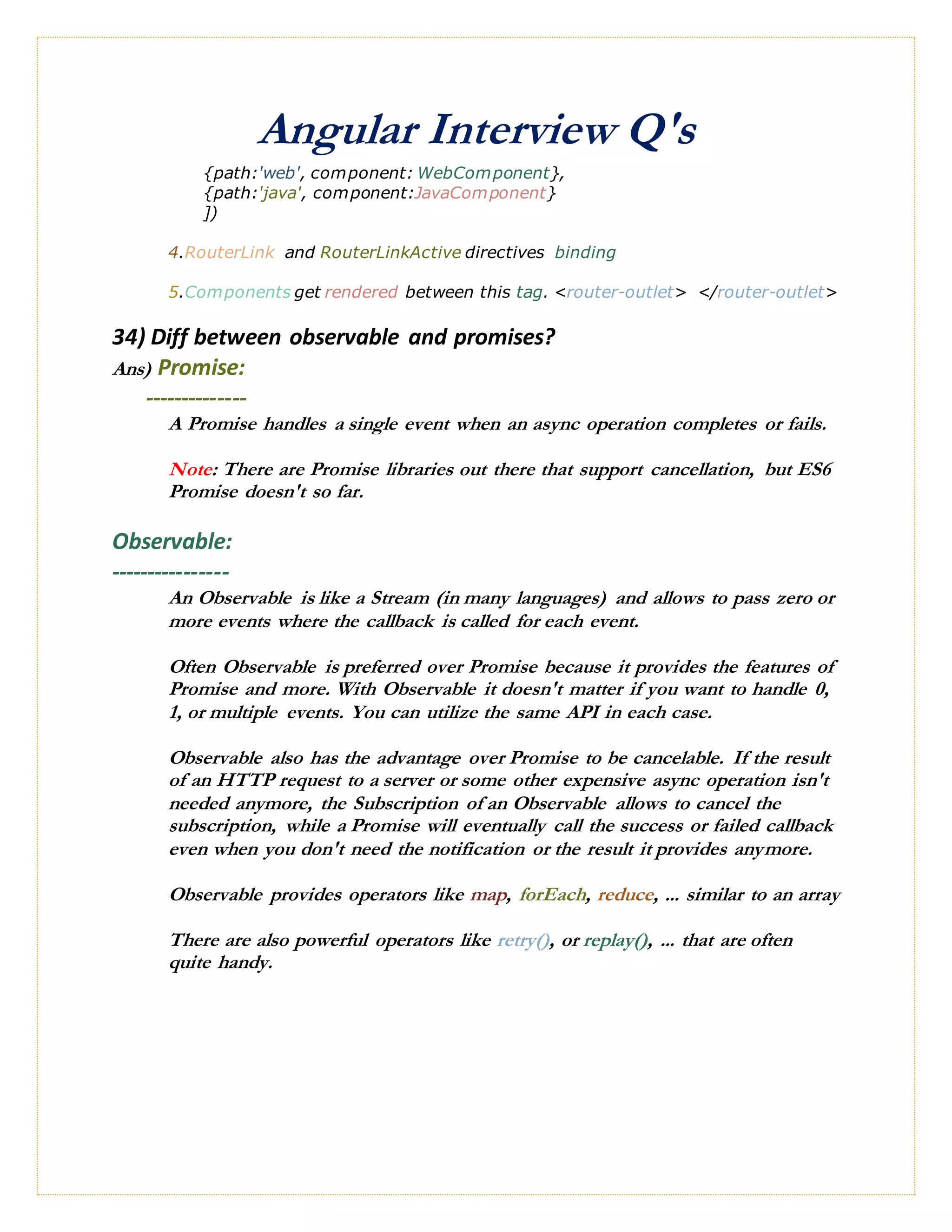 Angular Interview Q's
{path:'web', component: WebComponent},
{path:'java', component:JavaComponent}
])
4.RouterLink and RouterLinkActive directives binding
5.Components get rendered between this tag. <router-outlet> </router-outlet>
34) Diff between observable and promises?
Ans) Promise:
--------------
A Promise handles a single event when an async operation completes or fails.
Note: There are Promise libraries out there that support cancellation, but ES6
Promise doesn't so far.
Observable:
----------------
An Observable is like a Stream (in many languages) and allows to pass zero or
more events where the callback is called for each event.
Often Observable is preferred over Promise because it provides the features of
Promise and more. With Observable it doesn't matter if you want to handle 0,
1, or multiple events. You can utilize the same API in each case.
Observable also has the advantage over Promise to be cancelable. If the result
of an HTTP request to a server or some other expensive async operation isn't
needed anymore, the Subscription of an Observable allows to cancel the
subscription, while a Promise will eventually call the success or failed callback
even when you don't need the notification or the result it provides anymore.
Observable provides operators like map, forEach, reduce, ... similar to an array
There are also powerful operators like retry(), or replay(), ... that are often
quite handy.
 