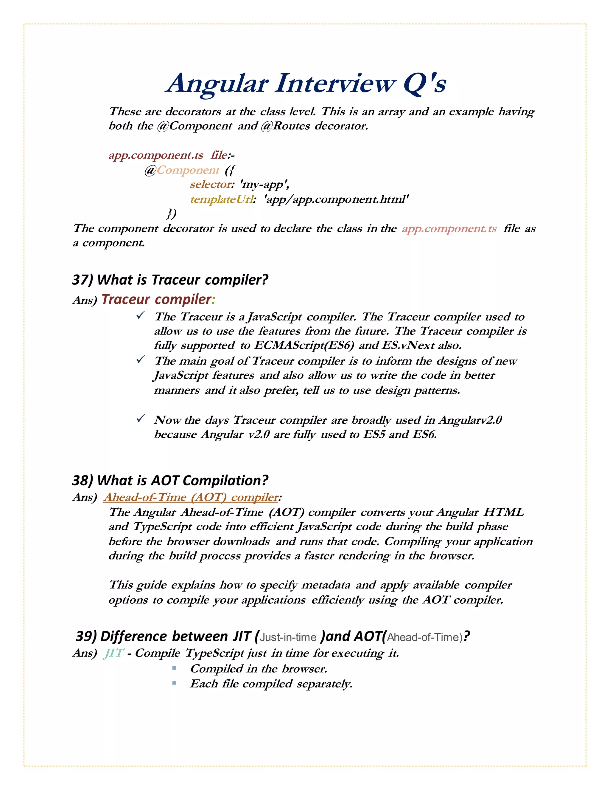 Angular Interview Q's
These are decorators at the class level. This is an array and an example having
both the @Component and @Routes decorator.
app.component.ts file:-
@Component ({
selector: 'my-app',
templateUrl: 'app/app.component.html'
})
The component decorator is used to declare the class in the app.component.ts file as
a component.
37) What is Traceur compiler?
Ans) Traceur compiler:
 The Traceur is a JavaScript compiler. The Traceur compiler used to
allow us to use the features from the future. The Traceur compiler is
fully supported to ECMAScript(ES6) and ES.vNext also.
 The main goal of Traceur compiler is to inform the designs of new
JavaScript features and also allow us to write the code in better
manners and it also prefer, tell us to use design patterns.
 Now the days Traceur compiler are broadly used in Angularv2.0
because Angular v2.0 are fully used to ES5 and ES6.
38) What is AOT Compilation?
Ans) Ahead-of-Time (AOT) compiler:
The Angular Ahead-of-Time (AOT) compiler converts your Angular HTML
and TypeScript code into efficient JavaScript code during the build phase
before the browser downloads and runs that code. Compiling your application
during the build process provides a faster rendering in the browser.
This guide explains how to specify metadata and apply available compiler
options to compile your applications efficiently using the AOT compiler.
39) Difference between JIT (Just-in-time )and AOT(Ahead-of-Time)?
Ans) JIT - Compile TypeScript just in time for executing it.
 Compiled in the browser.
 Each file compiled separately.
 