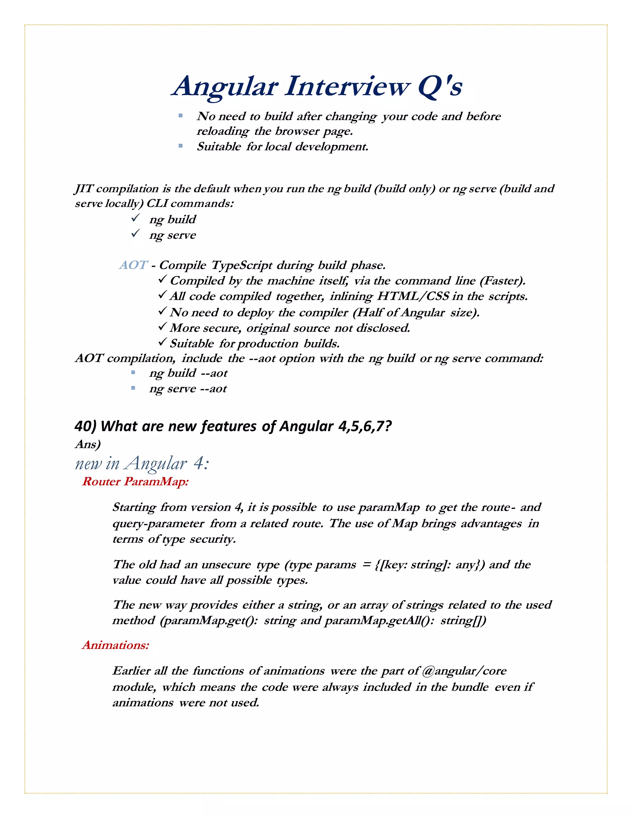 Angular Interview Q's
 No need to build after changing your code and before
reloading the browser page.
 Suitable for local development.
JIT compilation is the default when you run the ng build (build only) or ng serve (build and
serve locally) CLI commands:
 ng build
 ng serve
AOT - Compile TypeScript during build phase.
Compiled by the machine itself, via the command line (Faster).
All code compiled together, inlining HTML/CSS in the scripts.
No need to deploy the compiler (Half of Angular size).
More secure, original source not disclosed.
Suitable for production builds.
AOT compilation, include the --aot option with the ng build or ng serve command:
 ng build --aot
 ng serve --aot
40) What are new features of Angular 4,5,6,7?
Ans)
new in Angular 4:
Router ParamMap:
Starting from version 4, it is possible to use paramMap to get the route- and
query-parameter from a related route. The use of Map brings advantages in
terms of type security.
The old had an unsecure type (type params = {[key: string]: any}) and the
value could have all possible types.
The new way provides either a string, or an array of strings related to the used
method (paramMap.get(): string and paramMap.getAll(): string[])
Animations:
Earlier all the functions of animations were the part of @angular/core
module, which means the code were always included in the bundle even if
animations were not used.
 