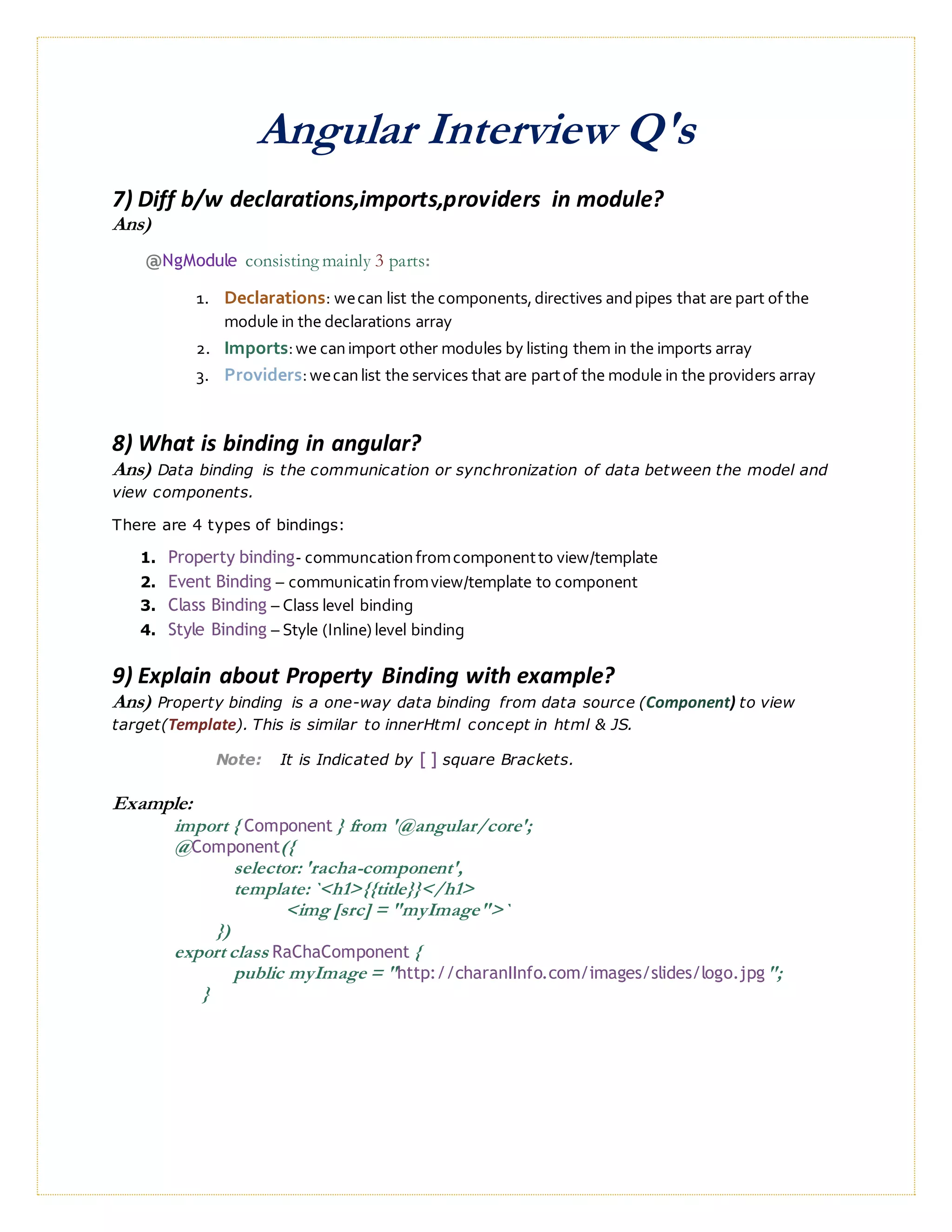 Angular Interview Q's
7) Diff b/w declarations,imports,providers in module?
Ans)
@NgModule consisting mainly 3 parts:
1. Declarations: wecan list the components,directives andpipes that are part ofthe
module in the declarations array
2. Imports:we canimport other modules by listing them in the imports array
3. Providers:wecanlist the services that are partof the module in the providers array
8) What is binding in angular?
Ans) Data binding is the communication or synchronization of data between the model and
view components.
There are 4 types of bindings:
1. Property binding- communcationfromcomponentto view/template
2. Event Binding – communicatinfromview/template to component
3. Class Binding – Class level binding
4. Style Binding – Style (Inline) level binding
9) Explain about Property Binding with example?
Ans) Property binding is a one-way data binding from data source (Component) to view
target(Template). This is similar to innerHtml concept in html & JS.
Note: It is Indicated by [ ] square Brackets.
Example:
import { Component } from '@angular/core';
@Component({
selector: 'racha-component',
template: `<h1>{{title}}</h1>
<img [src] = "myImage">`
})
export class RaChaComponent {
public myImage = "http://charanIInfo.com/images/slides/logo.jpg";
}
 