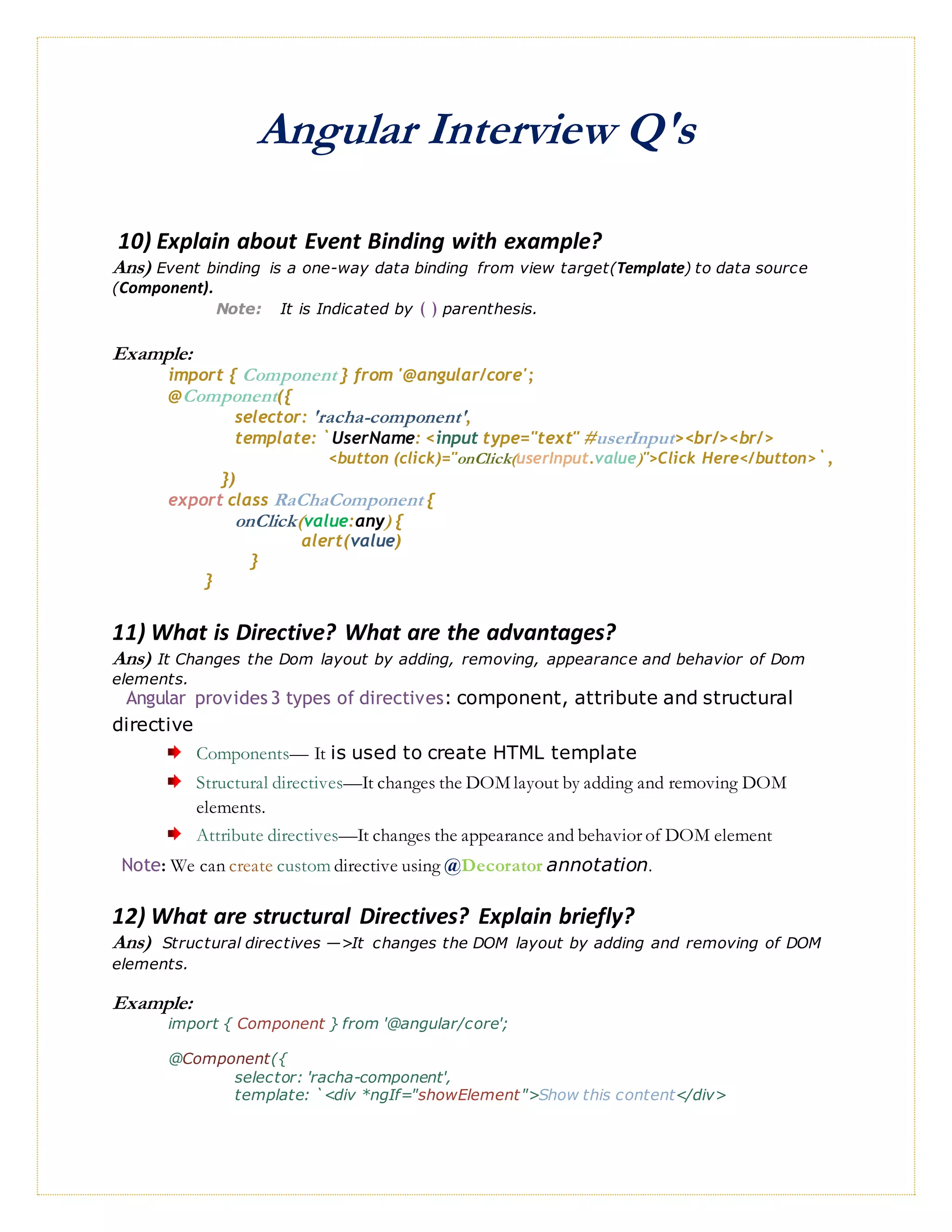 Angular Interview Q's
10) Explain about Event Binding with example?
Ans) Event binding is a one-way data binding from view target(Template) to data source
(Component).
Note: It is Indicated by ( ) parenthesis.
Example:
import { Component } from '@angular/core';
@Component({
selector: 'racha-component',
template: `UserName: <input type="text" #userInput><br/><br/>
<button (click)="onClick(userInput.value)">Click Here</button>`,
})
export class RaChaComponent {
onClick(value:any) {
alert(value)
}
}
11) What is Directive? What are the advantages?
Ans) It Changes the Dom layout by adding, removing, appearance and behavior of Dom
elements.
Angular provides 3 types of directives: component, attribute and structural
directive
Components— It is used to create HTML template
Structural directives—It changes the DOM layout by adding and removing DOM
elements.
Attribute directives—It changes the appearance and behavior of DOM element
Note: We can create custom directive using @Decorator annotation.
12) What are structural Directives? Explain briefly?
Ans) Structural directives —>It changes the DOM layout by adding and removing of DOM
elements.
Example:
import { Component } from '@angular/core';
@Component({
selector: 'racha-component',
template: `<div *ngIf="showElement">Show this content</div>
 