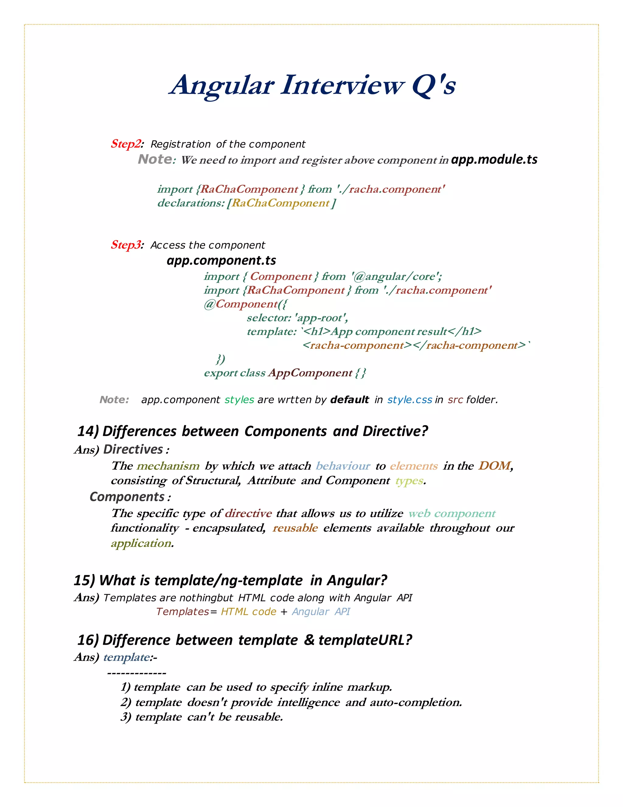 Angular Interview Q's
Step2: Registration of the component
Note: We need to import and register above component in app.module.ts
import {RaChaComponent } from './racha.component'
declarations: [RaChaComponent ]
Step3: Access the component
app.component.ts
import { Component } from '@angular/core';
import {RaChaComponent } from './racha.component'
@Component({
selector: 'app-root',
template: `<h1>App component result</h1>
<racha-component></racha-component>`
})
export class AppComponent { }
Note: app.component styles are wrtten by default in style.css in src folder.
14) Differences between Components and Directive?
Ans) Directives:
The mechanism by which we attach behaviour to elements in the DOM,
consisting of Structural, Attribute and Component types.
Components:
The specific type of directive that allows us to utilize web component
functionality - encapsulated, reusable elements available throughout our
application.
15) What is template/ng-template in Angular?
Ans) Templates are nothingbut HTML code along with Angular API
Templates= HTML code + Angular API
16) Difference between template & templateURL?
Ans) template:-
-------------
1) template can be used to specify inline markup.
2) template doesn't provide intelligence and auto-completion.
3) template can't be reusable.
 