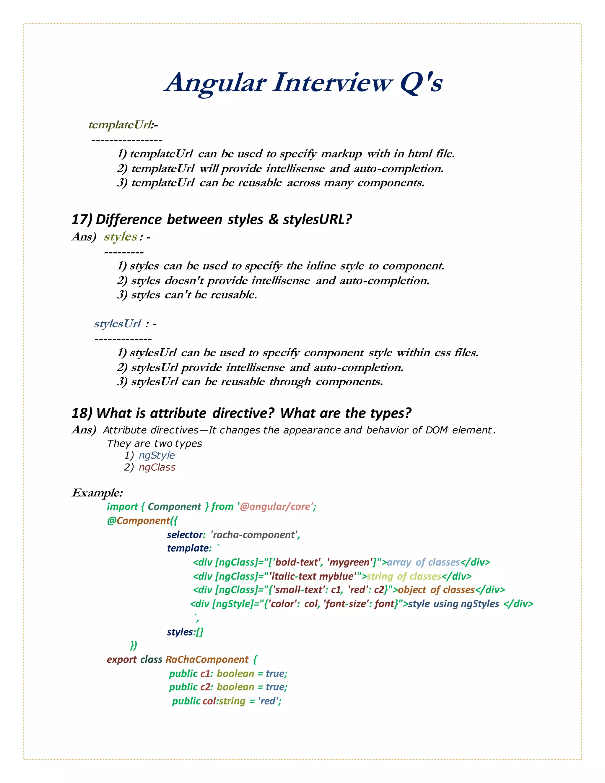 Angular Interview Q's
templateUrl:-
----------------
1) templateUrl can be used to specify markup with in html file.
2) templateUrl will provide intellisense and auto-completion.
3) templateUrl can be reusable across many components.
17) Difference between styles & stylesURL?
Ans) styles : -
---------
1) styles can be used to specify the inline style to component.
2) styles doesn't provide intellisense and auto-completion.
3) styles can't be reusable.
stylesUrl : -
-------------
1) stylesUrl can be used to specify component style within css files.
2) stylesUrl provide intellisense and auto-completion.
3) stylesUrl can be reusable through components.
18) What is attribute directive? What are the types?
Ans) Attribute directives—It changes the appearance and behavior of DOM element.
They are two types
1) ngStyle
2) ngClass
Example:
import { Component } from '@angular/core';
@Component({
selector: 'racha-component',
template: `
<div [ngClass]="['bold-text', 'mygreen']">array of classes</div>
<div [ngClass]="'italic-text myblue'">string of classes</div>
<div [ngClass]="{'small-text': c1, 'red': c2}">object of classes</div>
<div [ngStyle]="{'color': col, 'font-size': font}">style using ngStyles </div>
`,
styles:[]
})
export class RaChaComponent {
public c1: boolean = true;
public c2: boolean = true;
public col:string = 'red';
 