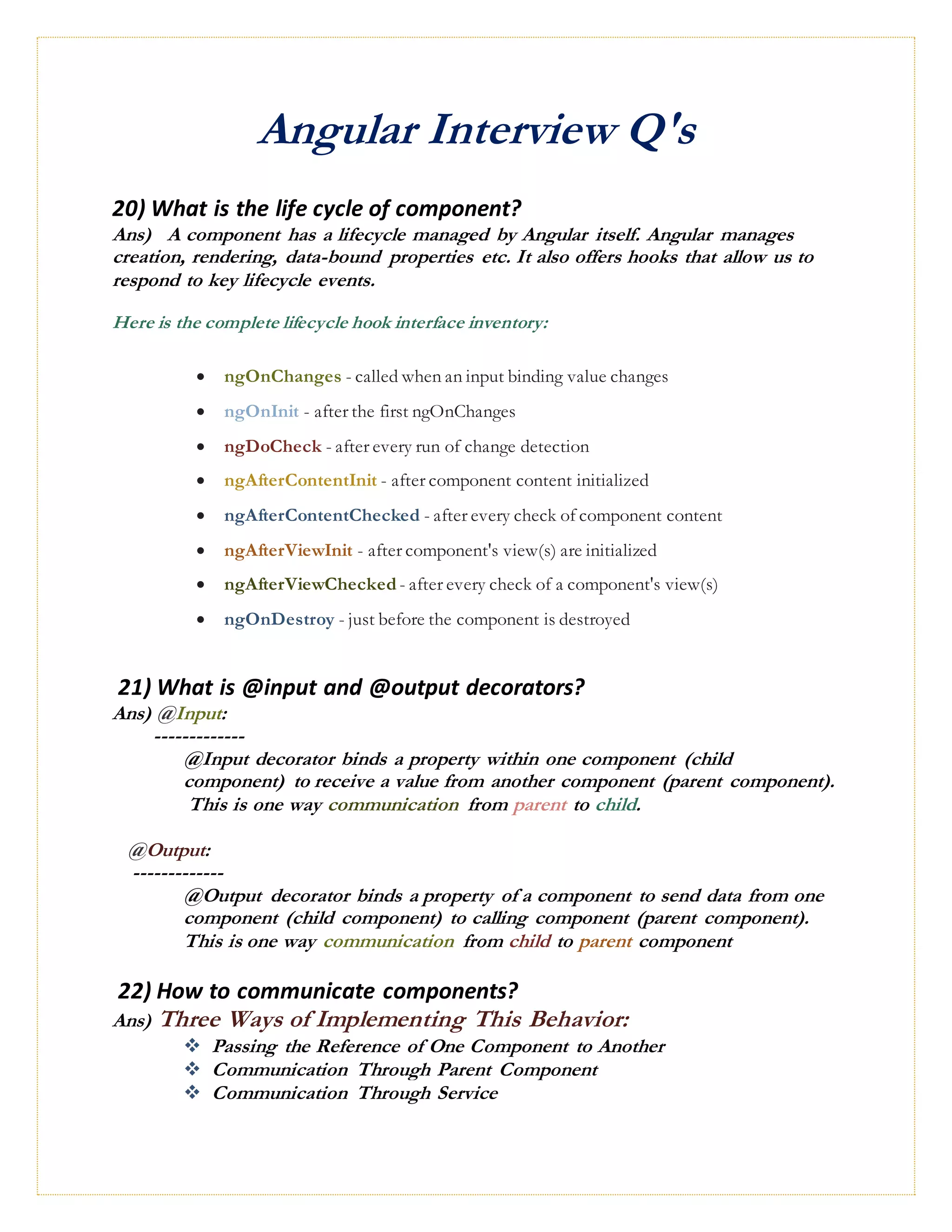 Angular Interview Q's
20) What is the life cycle of component?
Ans) A component has a lifecycle managed by Angular itself. Angular manages
creation, rendering, data-bound properties etc. It also offers hooks that allow us to
respond to key lifecycle events.
Here is the complete lifecycle hook interface inventory:
 ngOnChanges - called when an input binding value changes
 ngOnInit - after the first ngOnChanges
 ngDoCheck - after every run of change detection
 ngAfterContentInit - after component content initialized
 ngAfterContentChecked - after every check of component content
 ngAfterViewInit - after component's view(s) are initialized
 ngAfterViewChecked - after every check of a component's view(s)
 ngOnDestroy - just before the component is destroyed
21) What is @input and @output decorators?
Ans) @Input:
-------------
@Input decorator binds a property within one component (child
component) to receive a value from another component (parent component).
This is one way communication from parent to child.
@Output:
-------------
@Output decorator binds a property of a component to send data from one
component (child component) to calling component (parent component).
This is one way communication from child to parent component
22) How to communicate components?
Ans) Three Ways of Implementing This Behavior:
 Passing the Reference of One Component to Another
 Communication Through Parent Component
 Communication Through Service
 