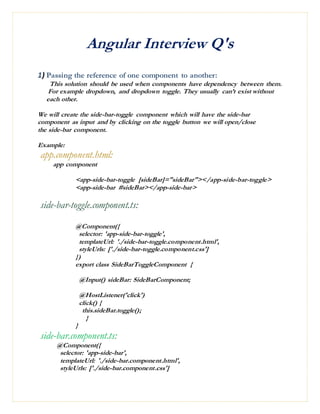 Angular Interview Q's
1) Passing the reference of one component to another:
This solution should be used when components have dependency between them.
For example dropdown, and dropdown toggle. They usually can’t exist without
each other.
We will create the side-bar-toggle component which will have the side-bar
component as input and by clicking on the toggle button we will open/close
the side-bar component.
Example:
app.component.html:
app component
<app-side-bar-toggle [sideBar]="sideBar"></app-side-bar-toggle>
<app-side-bar #sideBar></app-side-bar>
side-bar-toggle.component.ts:
@Component({
selector: 'app-side-bar-toggle',
templateUrl: './side-bar-toggle.component.html',
styleUrls: ['./side-bar-toggle.component.css']
})
export class SideBarToggleComponent {
@Input() sideBar: SideBarComponent;
@HostListener('click')
click() {
this.sideBar.toggle();
}
}
side-bar.component.ts:
@Component({
selector: 'app-side-bar',
templateUrl: './side-bar.component.html',
styleUrls: ['./side-bar.component.css']
 