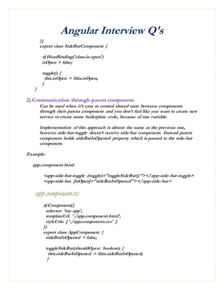 Angular Interview Q's
})
export class SideBarComponent {
@HostBinding('class.is-open')
isOpen = false;
toggle() {
this.isOpen = !this.isOpen;
}
}
2) Communication through parent component:
Can be used when it’s easy to control shared state between components
through their parent component and you don’t feel like you want to create new
service or create some boilerplate code, because of one variable.
Implementation of this approach is almost the same as the previous one,
however side-bar-toggle doesn’t receive side-bar component. Instead parent
component holds sideBarIsOpened property which is passed to the side-bar
component.
Example:
app.component.html:
<app-side-bar-toggle (toggle)="toggleSideBar()"></app-side-bar-toggle>
<app-side-bar [isOpen]="sideBarIsOpened"></app-side-bar>
app.component.ts:
@Component({
selector: 'my-app',
templateUrl: './app.component.html',
styleUrls: [ './app.component.css' ]
})
export class AppComponent {
sideBarIsOpened = false;
toggleSideBar(shouldOpen: boolean) {
this.sideBarIsOpened = !this.sideBarIsOpened;
}
 