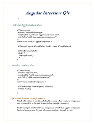 Angular Interview Q's
}
side-bar-toggle.component.ts:
@Component({
selector: 'app-side-bar-toggle',
templateUrl: './side-bar-toggle.component.html',
styleUrls: ['./side-bar-toggle.component.css']
})
export class SideBarToggleComponent {
@Output() toggle: EventEmitter<null> = new EventEmitter();
@HostListener('click')
click() {
this.toggle.emit();
}
}
side-bar.component.ts:
@Component({
selector: 'app-side-bar',
templateUrl: './side-bar.component.html',
styleUrls: ['./side-bar.component.css']
})
export class SideBarComponent {
@HostBinding('class.is-open') @Input()
isOpen = false;
}
3)Communication through service:
Finally this option is useful and should be used when you have component
that is controlled or its state is asked from multiple instances.
In this example neither side-bar component or side-bar-toggle component
has input parameters, because they communicate through service.
 