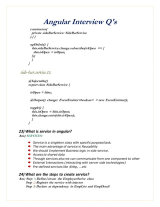 Angular Interview Q's
constructor(
private sideBarService: SideBarService
) { }
ngOnInit() {
this.sideBarService.change.subscribe(isOpen => {
this.isOpen = isOpen;
});
}
}
side-bar.service.ts:
@Injectable()
export class SideBarService {
isOpen = false;
@Output() change: EventEmitter<boolean> = new EventEmitter();
toggle() {
this.isOpen = !this.isOpen;
this.change.emit(this.isOpen);
}
}
23) What is service in angular?
Ans) SERVICES:
Service is a singleton class with specific purpose/task.
The main advantage of service is Reusability
We should Implement Business logic in side service.
Access to shared data
Through services also we can communicate from one component to other
External Interactions (interacting with server side technologies)
Pre-defined services like $http, ...etc
24) What are the steps to create service?
Ans) Step 1: Define/create the EmployeeSerive class
Step 2: Register the service with injector
Step 3: Declare as dependency in EmpList and EmpDetail
 