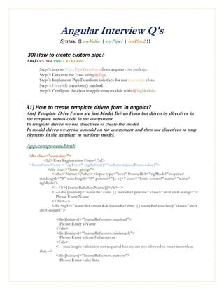 Angular Interview Q's
Syntax: {{ myValue | myPipe1 | myPipe2 }}
30) How to create custom pipe?
Ans) CUSTOM PIPE CREATION:
Step 1: import Pipe, PipeTransform from angular core package.
Step 2: Decorate the class using @Pipe.
Step 3: Implement PipeTransform interface for our typescript class.
Step 4: Override transform() method.
Step 5: Configure the class in application module with @NgModule.
31) How to create template driven form in angular?
Ans) Template Drive Forms are just Model Driven Form but driven by directives in
the template versus code in the component.
In template driven we use directives to create the model.
In model driven we create a model on the component and then use directives to map
elements in the template to our form model.
App.component.html:
<div class="container">
<h2>User Registration Form</h2>
<form #userForm = "ngForm" (ngSubmit)="onSubmit(userForm.value)">
<div class="form-group">
<label>Name:</label><input type="text" #nameRef="ngModel" required
minlength="5" maxlength="9" pattern="[a-z]+" class="form-control" name="name"
ngModel>
<!--<b>{{nameRef.className}}</b>-->
<!--<div [hidden]="nameRef.valid || nameRef.pristine" class="alert alert-danger">
Please Enter Name
</div>-->
<div *ngIf="nameRef.errors && (nameRef.dirty || nameRef.touched)" class="alert
alert-danger">
<div [hidden]="!nameRef.errors.required">
Please Enter a Name
</div>
<div [hidden]="!nameRef.errors.minlength">
Please Enter atleast 5 characters
</div>
<!-- maxlength validation not required bcz we are not allowed to enter more than
that.-->
<div [hidden]="!nameRef.errors.pattern">
Please Enter valid data
 