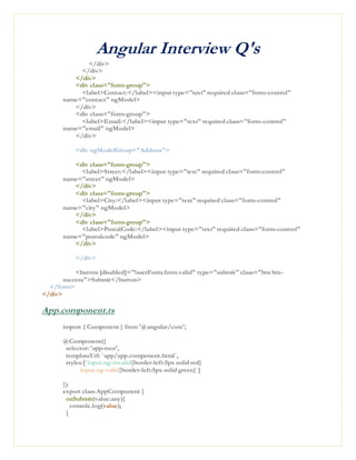 Angular Interview Q's
</div>
</div>
</div>
<div class="form-group">
<label>Contact:</label><input type="text" required class="form-control"
name="contact" ngModel>
</div>
<div class="form-group">
<label>Email:</label><input type="text" required class="form-control"
name="email" ngModel>
</div>
<div ngModelGroup="Address">
<div class="form-group">
<label>Street:</label><input type="text" required class="form-control"
name="street" ngModel>
</div>
<div class="form-group">
<label>City:</label><input type="text" required class="form-control"
name="city" ngModel>
</div>
<div class="form-group">
<label>PostalCode:</label><input type="text" required class="form-control"
name="postalcode" ngModel>
</div>
</div>
<button [disabled]="!userForm.form.valid" type="submit" class="btn btn-
success">Submit</button>
</form>
</div>
App.component.ts
import { Component } from '@angular/core';
@Component({
selector: 'app-root',
templateUrl: `app/app.component.html`,
styles:[`input.ng-invalid{border-left:5px solid red}
input.ng-valid{border-left:5px solid green}`]
})
export class AppComponent {
onSubmit(value:any){
console.log(value);
}
 