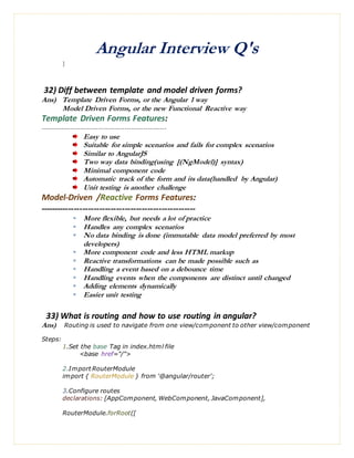 Angular Interview Q's
}
32) Diff between template and model driven forms?
Ans) Template Driven Forms, or the Angular 1 way
Model Driven Forms, or the new Functional Reactive way
Template Driven Forms Features:
------------------------------------------------------
Easy to use
Suitable for simple scenarios and fails for complex scenarios
Similar to AngularJS
Two way data binding(using [(NgModel)] syntax)
Minimal component code
Automatic track of the form and its data(handled by Angular)
Unit testing is another challenge
Model-Driven /Reactive Forms Features:
-------------------------------------------------------
 More flexible, but needs a lot of practice
 Handles any complex scenarios
 No data binding is done (immutable data model preferred by most
developers)
 More component code and less HTML markup
 Reactive transformations can be made possible such as
 Handling a event based on a debounce time
 Handling events when the components are distinct until changed
 Adding elements dynamically
 Easier unit testing
33) What is routing and how to use routing in angular?
Ans) Routing is used to navigate from one view/component to other view/component
Steps:
1.Set the base Tag in index.html file
<base href="/">
2.Import RouterModule
import { RouterModule } from '@angular/router';
3.Configure routes
declarations: [AppComponent, WebComponent, JavaComponent],
RouterModule.forRoot([
 