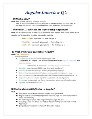 Angular Interview Q's
3) What is NPM?
Ans) NPM Stands for Node Package Manager
NPM is a command line interface program to manage node.js libraries such as
package installation, version management, and dependency management.
4) What is CLI? What are the steps to setup AngularCLI?
Ans) It is a command line interface to scaffold and build angular apps using nodejs style
modules and it is used for creating big angular projects.
Node and npm: npm install -> node –v & npm –v
Typescript: npm install –g typescript -> for checking: tsc –v
Angular cli: npm install –g @angular/cli -> for checking: ng –v
5) What are the core concepts of Angular?
Ans) Core Concepts:-
-------------------
 Components are heart of entire Angular application.
Component is a simple class which is associated with angular template and
business logic.
component = template + business logic + metadata
 Templates are nothingbut HTML code along with Angular API
 Modules are similar to packages in other programming languages
 Data binding is communication between component to template/view page
 Structural Directives are nothing but for loop, if block and switch cases in JS & TS
 Dependency Injection means Inject the objects in to other components
 Services are business logic and also to communicate with server side technologies
 Pipes are used to format the data
6) What is Module/@NgModule in Angular?
Ans)
Modules are blocks ofcode whichare usedfor doingspecific task.
AngularModules consolidate components,directives, pipes andservices into cohesive
blocks offunctionality.
It is similar to packages in other programminglanguages like Java
Every Angularapp has at least onemodule, the root module, conventionally named
AppModule
@NgModule annotation is whatactually defines the module
 