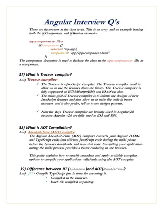 Angular Interview Q's
These are decorators at the class level. This is an array and an example having
both the @Component and @Routes decorator.
app.component.ts file:-
@Component ({
selector: 'my-app',
templateUrl: 'app/app.component.html'
})
The component decorator is used to declare the class in the app.component.ts file as
a component.
37) What is Traceur compiler?
Ans) Traceur compiler:
 The Traceur is a JavaScript compiler. The Traceur compiler used to
allow us to use the features from the future. The Traceur compiler is
fully supported to ECMAScript(ES6) and ES.vNext also.
 The main goal of Traceur compiler is to inform the designs of new
JavaScript features and also allow us to write the code in better
manners and it also prefer, tell us to use design patterns.
 Now the days Traceur compiler are broadly used in Angularv2.0
because Angular v2.0 are fully used to ES5 and ES6.
38) What is AOT Compilation?
Ans) Ahead-of-Time (AOT) compiler:
The Angular Ahead-of-Time (AOT) compiler converts your Angular HTML
and TypeScript code into efficient JavaScript code during the build phase
before the browser downloads and runs that code. Compiling your application
during the build process provides a faster rendering in the browser.
This guide explains how to specify metadata and apply available compiler
options to compile your applications efficiently using the AOT compiler.
39) Difference between JIT (Just-in-time )and AOT(Ahead-of-Time)?
Ans) JIT - Compile TypeScript just in time for executing it.
 Compiled in the browser.
 Each file compiled separately.
 