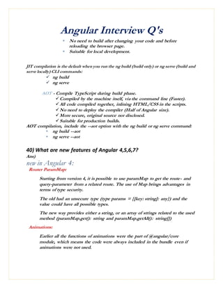 Angular Interview Q's
 No need to build after changing your code and before
reloading the browser page.
 Suitable for local development.
JIT compilation is the default when you run the ng build (build only) or ng serve (build and
serve locally) CLI commands:
 ng build
 ng serve
AOT - Compile TypeScript during build phase.
Compiled by the machine itself, via the command line (Faster).
All code compiled together, inlining HTML/CSS in the scripts.
No need to deploy the compiler (Half of Angular size).
More secure, original source not disclosed.
Suitable for production builds.
AOT compilation, include the --aot option with the ng build or ng serve command:
 ng build --aot
 ng serve --aot
40) What are new features of Angular 4,5,6,7?
Ans)
new in Angular 4:
Router ParamMap:
Starting from version 4, it is possible to use paramMap to get the route- and
query-parameter from a related route. The use of Map brings advantages in
terms of type security.
The old had an unsecure type (type params = {[key: string]: any}) and the
value could have all possible types.
The new way provides either a string, or an array of strings related to the used
method (paramMap.get(): string and paramMap.getAll(): string[])
Animations:
Earlier all the functions of animations were the part of @angular/core
module, which means the code were always included in the bundle even if
animations were not used.
 