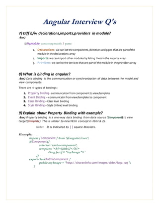 Angular Interview Q's
7) Diff b/w declarations,imports,providers in module?
Ans)
@NgModule consisting mainly 3 parts:
1. Declarations: wecan list the components,directives andpipes that are part ofthe
module in the declarations array
2. Imports:we canimport other modules by listing them in the imports array
3. Providers:wecanlist the services that are partof the module in the providers array
8) What is binding in angular?
Ans) Data binding is the communication or synchronization of data between the model and
view components.
There are 4 types of bindings:
1. Property binding- communcationfromcomponentto view/template
2. Event Binding – communicatinfromview/template to component
3. Class Binding – Class level binding
4. Style Binding – Style (Inline) level binding
9) Explain about Property Binding with example?
Ans) Property binding is a one-way data binding from data source (Component) to view
target(Template). This is similar to innerHtml concept in html & JS.
Note: It is Indicated by [ ] square Brackets.
Example:
import { Component } from '@angular/core';
@Component({
selector: 'racha-component',
template: `<h1>{{title}}</h1>
<img [src] = "myImage">`
})
export class RaChaComponent {
public myImage = "http://charanIInfo.com/images/slides/logo.jpg";
}
 
