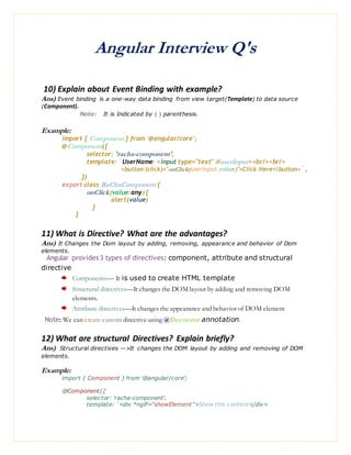 Angular Interview Q's
10) Explain about Event Binding with example?
Ans) Event binding is a one-way data binding from view target(Template) to data source
(Component).
Note: It is Indicated by ( ) parenthesis.
Example:
import { Component } from '@angular/core';
@Component({
selector: 'racha-component',
template: `UserName: <input type="text" #userInput><br/><br/>
<button (click)="onClick(userInput.value)">Click Here</button>`,
})
export class RaChaComponent {
onClick(value:any) {
alert(value)
}
}
11) What is Directive? What are the advantages?
Ans) It Changes the Dom layout by adding, removing, appearance and behavior of Dom
elements.
Angular provides 3 types of directives: component, attribute and structural
directive
Components— It is used to create HTML template
Structural directives—It changes the DOM layout by adding and removing DOM
elements.
Attribute directives—It changes the appearance and behavior of DOM element
Note: We can create custom directive using @Decorator annotation.
12) What are structural Directives? Explain briefly?
Ans) Structural directives —>It changes the DOM layout by adding and removing of DOM
elements.
Example:
import { Component } from '@angular/core';
@Component({
selector: 'racha-component',
template: `<div *ngIf="showElement">Show this content</div>
 