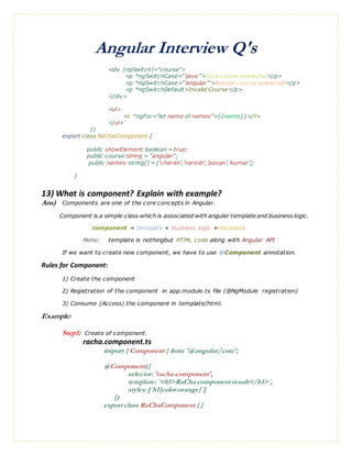 Angular Interview Q's
<div [ngSwitch]="course">
<p *ngSwitchCase="'java'">Java course selelected</p>
<p *ngSwitchCase="'angular'">Angular course selelected</p>
<p *ngSwitchDefault>Invalid Course</p>
</div>
<ul>
<li *ngFor="let name of names">{{name}}</li>
</ul>`
})
export class RaChaComponent {
public showElement:boolean = true;
public course:string = "angular";
public names:string[] = ['charan','naresh','pavan','kumar'];
}
13) What is component? Explain with example?
Ans) Components are one of the core concepts in Angular.
Component is a simple class which is associated with angular template and business logic.
component = template + business logic +metadata
Note: template is nothingbut HTML code along with Angular API
If we want to create new component, we have to use @Component annotation.
Rules for Component:
1) Create the component
2) Registration of the component in app.module.ts file (@NgModule registration)
3) Consume (Access) the component in template/html.
Example:
Step1: Create of component.
racha.component.ts
import { Component } from '@angular/core';
@Component({
selector: 'racha-component',
template: `<h1>RaCha component result</h1>`,
styles: [`h1{color:orange}`]
})
export class RaChaComponent { }
 