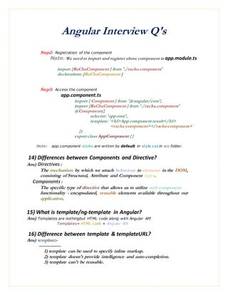 Angular Interview Q's
Step2: Registration of the component
Note: We need to import and register above component in app.module.ts
import {RaChaComponent } from './racha.component'
declarations: [RaChaComponent ]
Step3: Access the component
app.component.ts
import { Component } from '@angular/core';
import {RaChaComponent } from './racha.component'
@Component({
selector: 'app-root',
template: `<h1>App component result</h1>
<racha-component></racha-component>`
})
export class AppComponent { }
Note: app.component styles are wrtten by default in style.css in src folder.
14) Differences between Components and Directive?
Ans) Directives:
The mechanism by which we attach behaviour to elements in the DOM,
consisting of Structural, Attribute and Component types.
Components:
The specific type of directive that allows us to utilize web component
functionality - encapsulated, reusable elements available throughout our
application.
15) What is template/ng-template in Angular?
Ans) Templates are nothingbut HTML code along with Angular API
Templates= HTML code + Angular API
16) Difference between template & templateURL?
Ans) template:-
-------------
1) template can be used to specify inline markup.
2) template doesn't provide intelligence and auto-completion.
3) template can't be reusable.
 