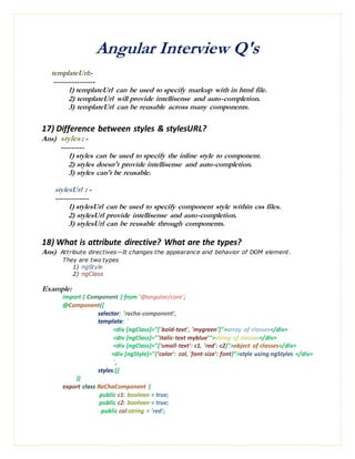 Angular Interview Q's
templateUrl:-
----------------
1) templateUrl can be used to specify markup with in html file.
2) templateUrl will provide intellisense and auto-completion.
3) templateUrl can be reusable across many components.
17) Difference between styles & stylesURL?
Ans) styles : -
---------
1) styles can be used to specify the inline style to component.
2) styles doesn't provide intellisense and auto-completion.
3) styles can't be reusable.
stylesUrl : -
-------------
1) stylesUrl can be used to specify component style within css files.
2) stylesUrl provide intellisense and auto-completion.
3) stylesUrl can be reusable through components.
18) What is attribute directive? What are the types?
Ans) Attribute directives—It changes the appearance and behavior of DOM element.
They are two types
1) ngStyle
2) ngClass
Example:
import { Component } from '@angular/core';
@Component({
selector: 'racha-component',
template: `
<div [ngClass]="['bold-text', 'mygreen']">array of classes</div>
<div [ngClass]="'italic-text myblue'">string of classes</div>
<div [ngClass]="{'small-text': c1, 'red': c2}">object of classes</div>
<div [ngStyle]="{'color': col, 'font-size': font}">style using ngStyles </div>
`,
styles:[]
})
export class RaChaComponent {
public c1: boolean = true;
public c2: boolean = true;
public col:string = 'red';
 