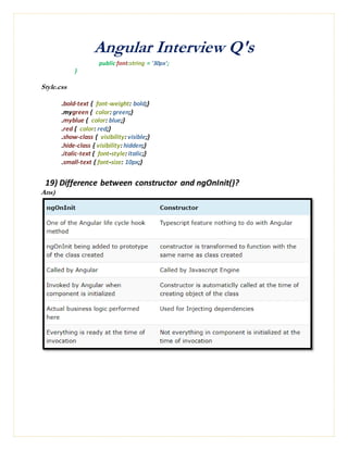 Angular Interview Q's
public font:string = '30px';
}
Style.css
.bold-text { font-weight: bold;}
.mygreen { color: green;}
.myblue { color: blue;}
.red { color: red;}
.show-class { visibility: visible;}
.hide-class { visibility: hidden;}
.italic-text { font-style: italic;}
.small-text { font-size: 10px;}
19) Difference between constructor and ngOnInit()?
Ans)
 
