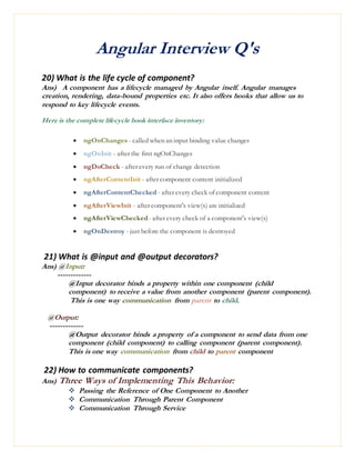 Angular Interview Q's
20) What is the life cycle of component?
Ans) A component has a lifecycle managed by Angular itself. Angular manages
creation, rendering, data-bound properties etc. It also offers hooks that allow us to
respond to key lifecycle events.
Here is the complete lifecycle hook interface inventory:
 ngOnChanges - called when an input binding value changes
 ngOnInit - after the first ngOnChanges
 ngDoCheck - after every run of change detection
 ngAfterContentInit - after component content initialized
 ngAfterContentChecked - after every check of component content
 ngAfterViewInit - after component's view(s) are initialized
 ngAfterViewChecked - after every check of a component's view(s)
 ngOnDestroy - just before the component is destroyed
21) What is @input and @output decorators?
Ans) @Input:
-------------
@Input decorator binds a property within one component (child
component) to receive a value from another component (parent component).
This is one way communication from parent to child.
@Output:
-------------
@Output decorator binds a property of a component to send data from one
component (child component) to calling component (parent component).
This is one way communication from child to parent component
22) How to communicate components?
Ans) Three Ways of Implementing This Behavior:
 Passing the Reference of One Component to Another
 Communication Through Parent Component
 Communication Through Service
 