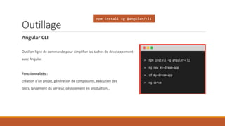 Outillage
Angular CLI
Outil en ligne de commande pour simplifier les tâches de développement
avec Angular.
Fonctionnalités :
création d’un projet, génération de composants, exécution des
tests, lancement du serveur, déploiement en production…
npm install –g @angular/cli
 