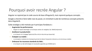 Pourquoi avoir recrée Angular ?
Angular ne reprend pas le code source de base d’AngularJS, mais reprend quelques concepts.
Google a cherche à faire table rase du passé, en remettant à plat de nombreux concepts présents
dans AngularJS.
Cette stratégie a été motivée par 4 principes fondateurs :
• Augmenter les performances
• Angular se repose davantage sur les briques natives du navigateur (ex: WebComponents)
• Améliorer la productivité :
• en se basant sur le langage Typescript (Plus strict et sécurisé que Javascript)
• S’adapter au mobile :
• La conception modulaire du framework permet de réduire l’empreinte mémoire sur les terminaux mobiles
• Embrasser les nouveaux standards du Web…
• en se basant sur des technologies et nouveautés apportées par ECMAScript 6.
 