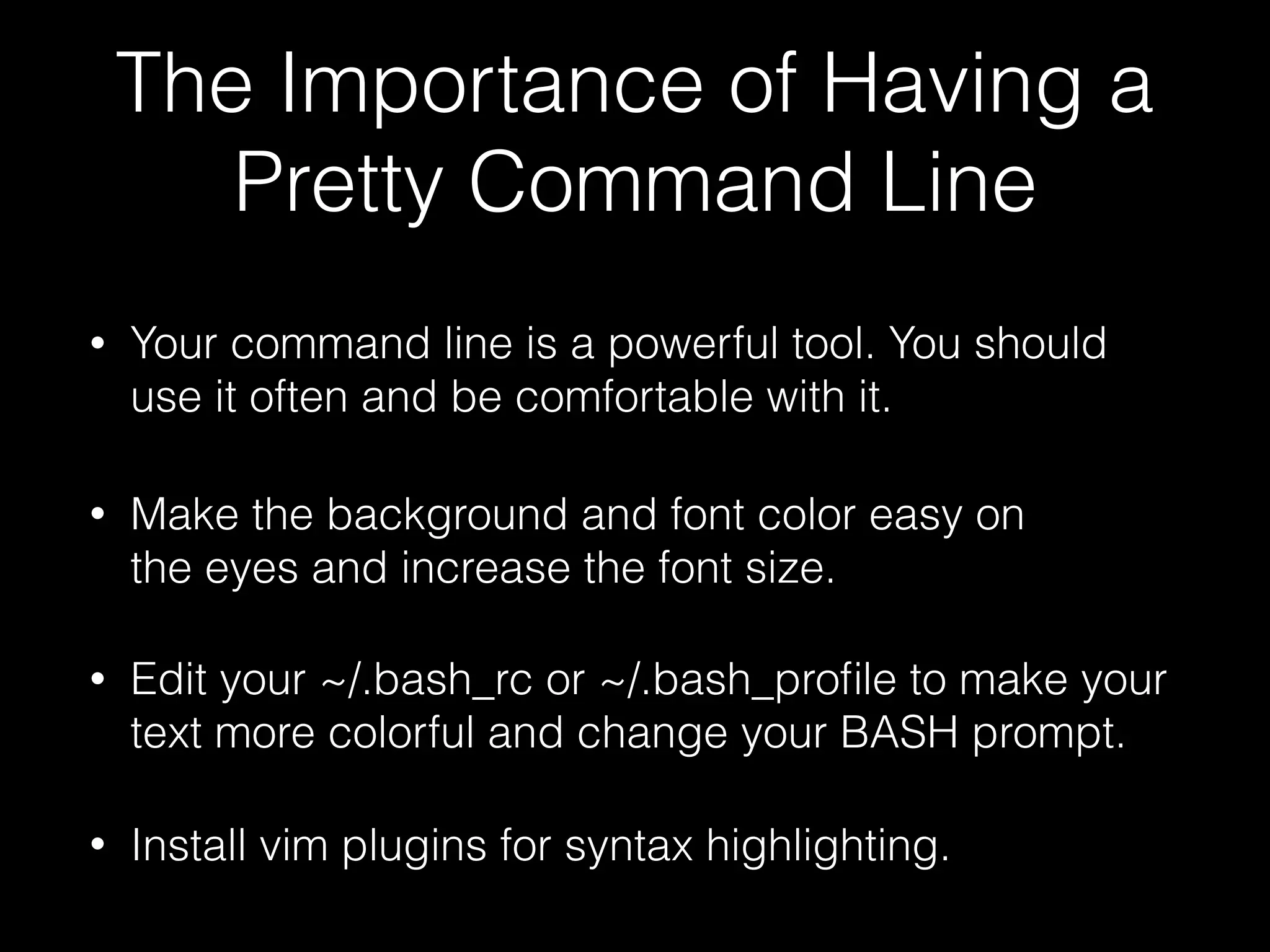 The Importance of Having a Pretty Command Line • Your command line is a powerful tool. You should use it often and be comfortable with it. • Make the background and font color easy on the eyes and increase the font size. • Edit your ~/.bash_rc or ~/.bash_proﬁle to make your text more colorful and change your BASH prompt. • Install vim plugins for syntax highlighting. 