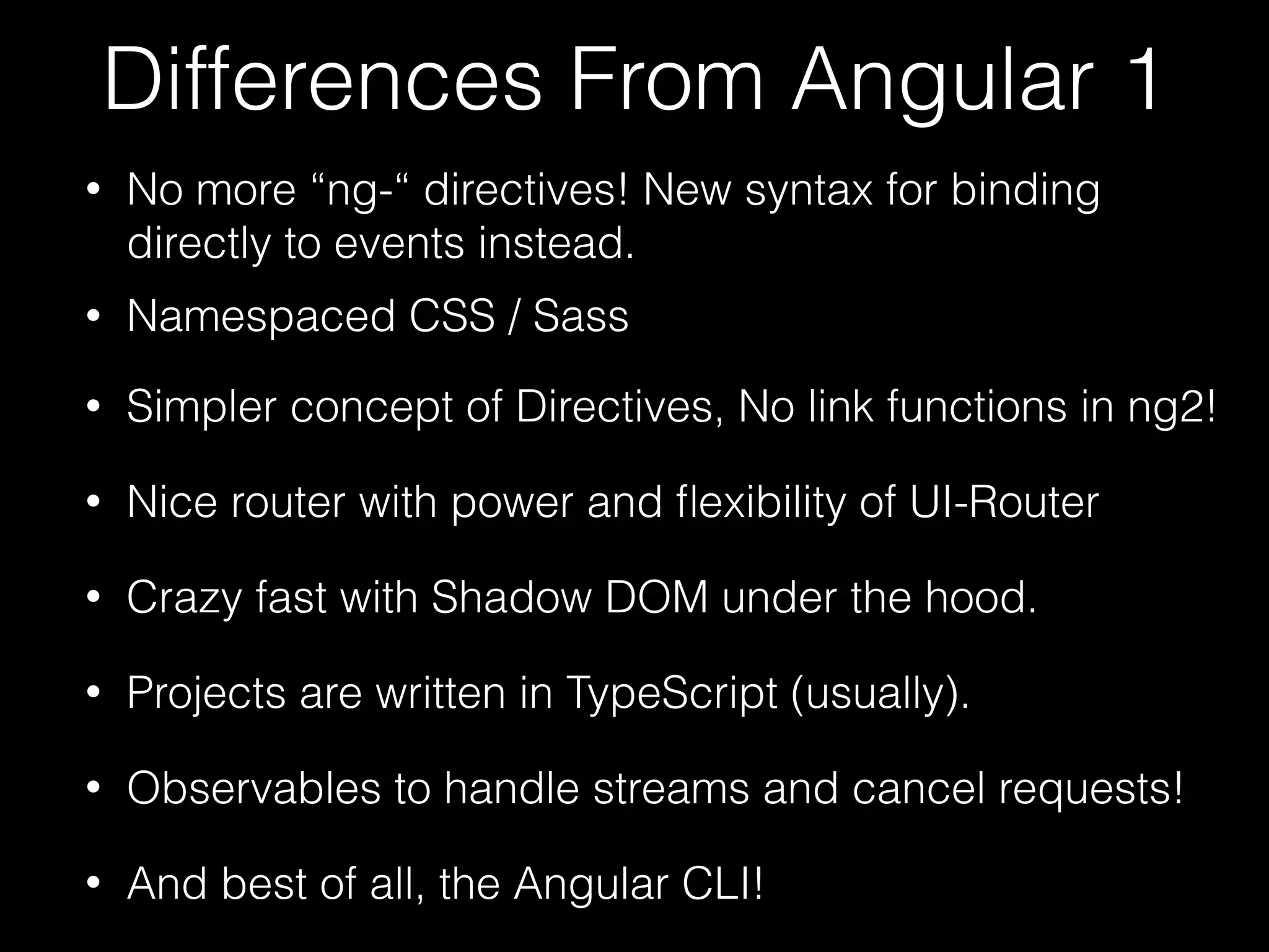 Differences From Angular 1 • No more “ng-“ directives! New syntax for binding directly to events instead. • Namespaced CSS / Sass • Simpler concept of Directives, No link functions in ng2! • Nice router with power and ﬂexibility of UI-Router • Crazy fast with Shadow DOM under the hood. • And best of all, the Angular CLI! • Projects are written in TypeScript (usually). • Observables to handle streams and cancel requests! 