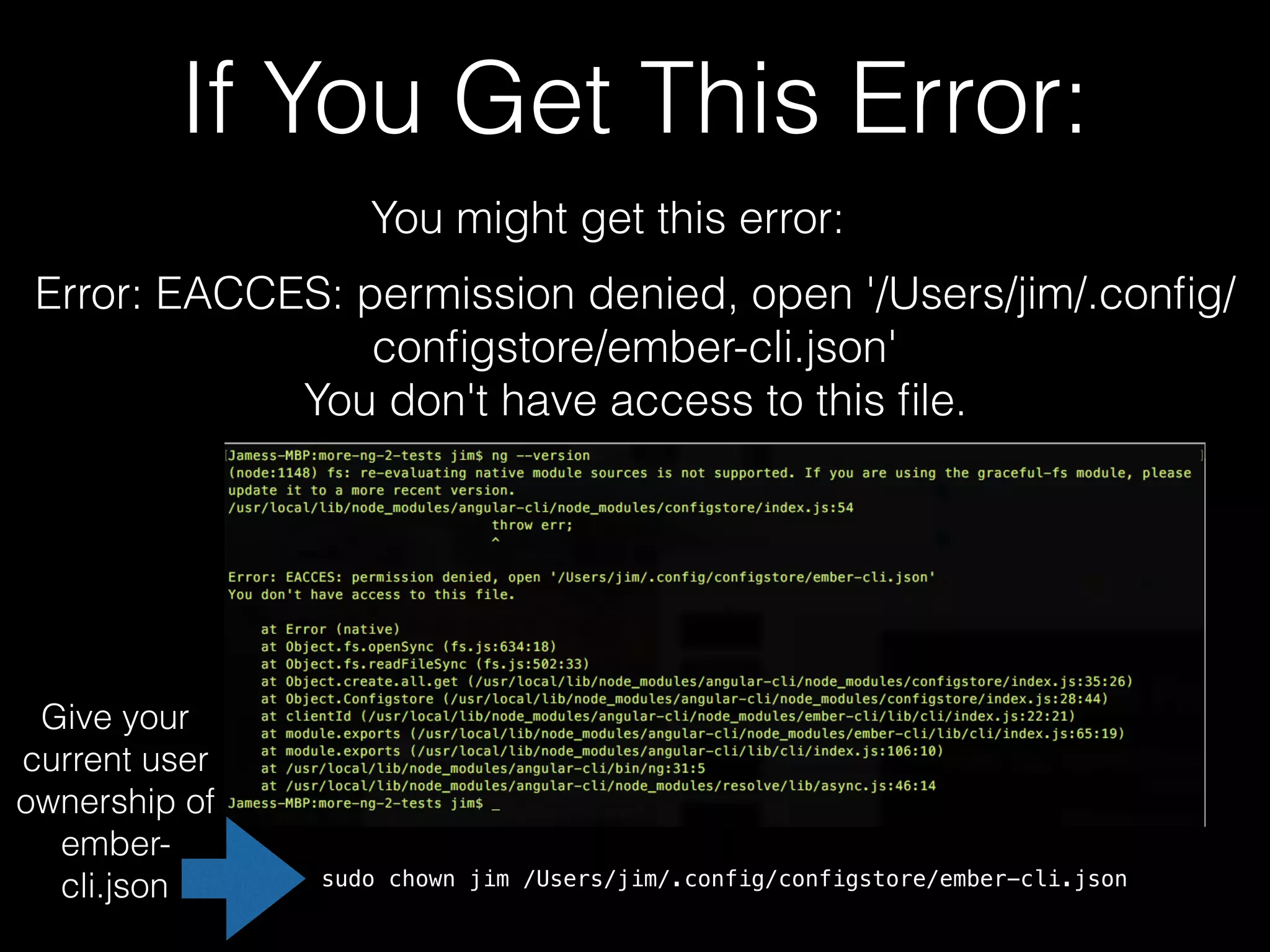 If You Get This Error: You might get this error: Error: EACCES: permission denied, open '/Users/jim/.conﬁg/ conﬁgstore/ember-cli.json' You don't have access to this ﬁle. Give your current user ownership of ember- cli.json sudo chown jim /Users/jim/.config/configstore/ember-cli.json 