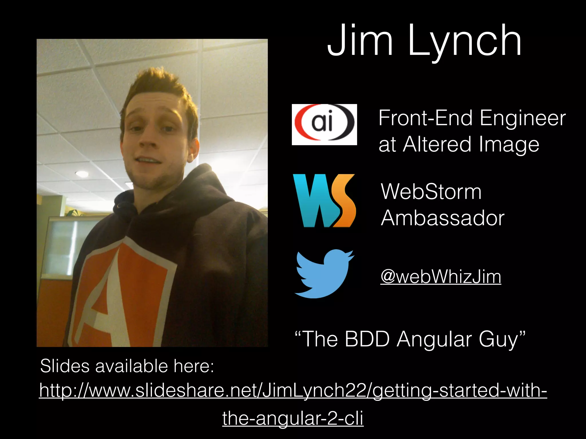 Jim Lynch Front-End Engineer at Altered Image @webWhizJim http://www.slideshare.net/JimLynch22/getting-started-with- the-angular-2-cli WebStorm Ambassador “The BDD Angular Guy” Slides available here:   