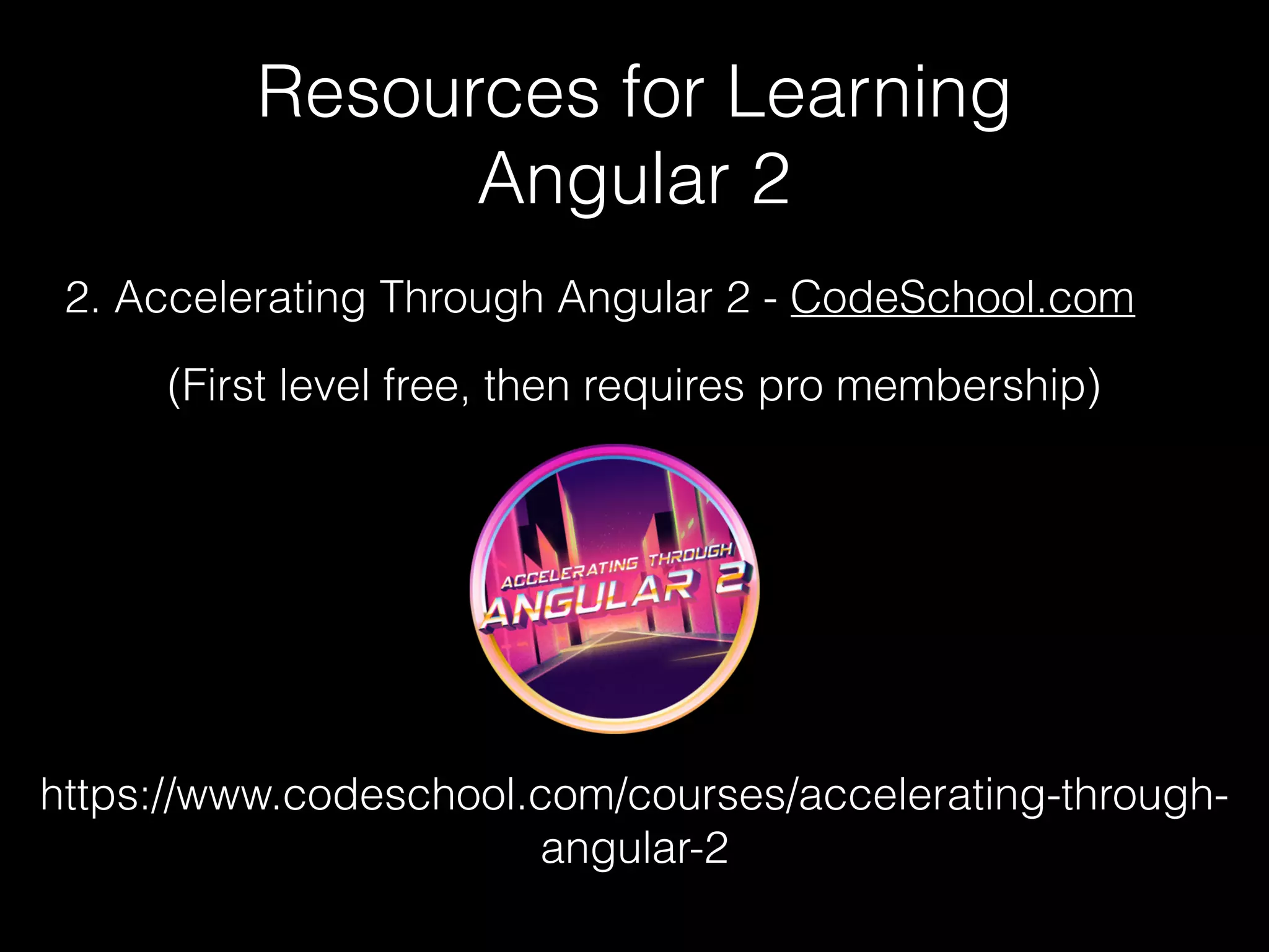 Resources for Learning Angular 2 2. Accelerating Through Angular 2 - CodeSchool.com https://www.codeschool.com/courses/accelerating-through- angular-2 (First level free, then requires pro membership) 