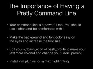 The Importance of Having a
Pretty Command Line
• Your command line is a powerful tool. You should
use it often and be comfortable with it.
• Make the background and font color easy on
the eyes and increase the font size.
• Edit your ~/.bash_rc or ~/.bash_proﬁle to make your
text more colorful and change your BASH prompt.
• Install vim plugins for syntax highlighting.
 