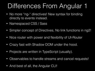 Differences From Angular 1
• No more “ng-“ directives! New syntax for binding
directly to events instead.
• Namespaced CSS / Sass
• Simpler concept of Directives, No link functions in ng2!
• Nice router with power and ﬂexibility of UI-Router
• Crazy fast with Shadow DOM under the hood.
• And best of all, the Angular CLI!
• Projects are written in TypeScript (usually).
• Observables to handle streams and cancel requests!
 