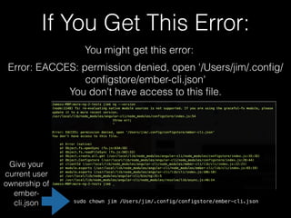 If You Get This Error:
You might get this error:
Error: EACCES: permission denied, open '/Users/jim/.conﬁg/
conﬁgstore/ember-cli.json'
You don't have access to this ﬁle.
Give your
current user
ownership of
ember-
cli.json sudo chown jim /Users/jim/.config/configstore/ember-cli.json
 