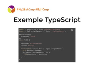 Exemple TypeScriptExemple TypeScript
#Ng2BzhCmp #BzhCmp
import { Annotation } from 'angular2/angular2';
import { Api as ApiSpeakers } from './api/speakers';
@Annotation({
property: 'value'
})
class Talk {
speakers: Array<String>;
thread: String;
constructor(thread: String, api: ApiSpeakers) {
this.thread = thread;
api.get().then((speakers) => {
this.speakers = speakers;
});
}
}
TS
 