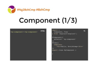 BreizhCamp 2015 #BzhCmp
Component (1/3)Component (1/3)
#Ng2BzhCmp #BzhCmp
<my-component></my-component>
import {
Component, View
} from 'angular2/angular2';
@Component({
selector: 'my-component'
})
@View({
template:
'<div>Hello, BreizhCamp</div>'
})
export class MyComponent {
}
HTML TS
 