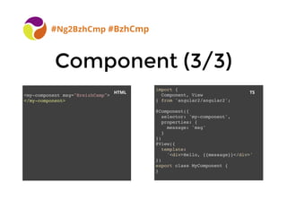 BreizhCamp 2015 #BzhCmp
Component (3/3)Component (3/3)
#Ng2BzhCmp #BzhCmp
import {
Component, View
} from 'angular2/angular2';
@Component({
selector: 'my-component',
properties: {
message: 'msg'
}
})
@View({
template:
'<div>Hello, {{message}}</div>'
})
export class MyComponent {
}
<my-component msg="BreizhCamp">
</my-component>
HTML TS
 