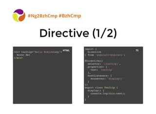 BreizhCamp 2015 #BzhCmp
Directive (1/2)Directive (1/2)
#Ng2BzhCmp #BzhCmp
import {
Directive
} from 'angular2/angular2';
@Directive({
selector: '[tooltip]',
properties: {
text: 'tooltip'
},
hostListeners: {
mouseover: 'display()'
}
})
export class Tooltip {
display() {
console.log(this.text);
}
}
<div tooltip="Hello BreizhCamp">
Hover Me!
</div>
HTML TS
 