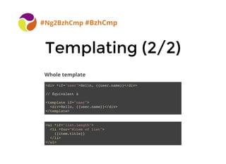 Templating (2/2)Templating (2/2)
#Ng2BzhCmp #BzhCmp
<div *if="user">Hello, {{user.name}}</div>
// Équivalent à
<template if="user">
<div>Hello, {{user.name}}</div>
</template>
<ul *if="list.length">
<li *for="#item of list">
{{item.title}}
</li>
</ul>
Whole template
 