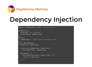 BreizhCamp 2015 #BzhCmp
Dependency InjectionDependency Injection
#Ng2BzhCmp #BzhCmp
import { MyService } from './my-service';
@Component({
selector: 'my-component',
injectables: [MyService]
})
@View({
templateUrl: '/path/to/my-component.html'
})
class MyComponent {
myService: MyService;
constructor(myService: MyService) {
this.myService = myService;
}
fetchData() {
this.myService.get().then((list) => {
console.log(list);
});
}
}
 