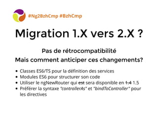 BreizhCamp 2015 #BzhCmp
Migration 1.X vers 2.X ?Migration 1.X vers 2.X ?
#Ng2BzhCmp #BzhCmp
Pas de rétrocompatibilitéPas de rétrocompatibilité
Mais comment anticiper ces changements?Mais comment anticiper ces changements?
Classes ES6/TS pour la déﬁnition des services
Modules ES6 pour structurer son code
Utiliser le ngNewRouter qui est sera disponible en 1.4 1.5
Préférer la syntaxe "controllerAs" et "bindToController" pour
les directives
 